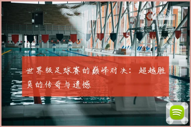 世界级足球赛的巅峰对决：超越胜负的传奇与遗憾