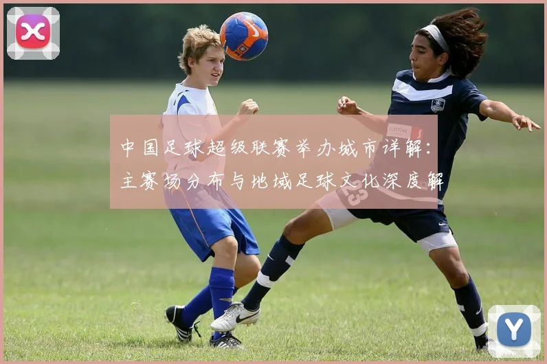 中国足球超级联赛举办城市详解:主赛场分布与地域足球文化深度解析_20260610190313