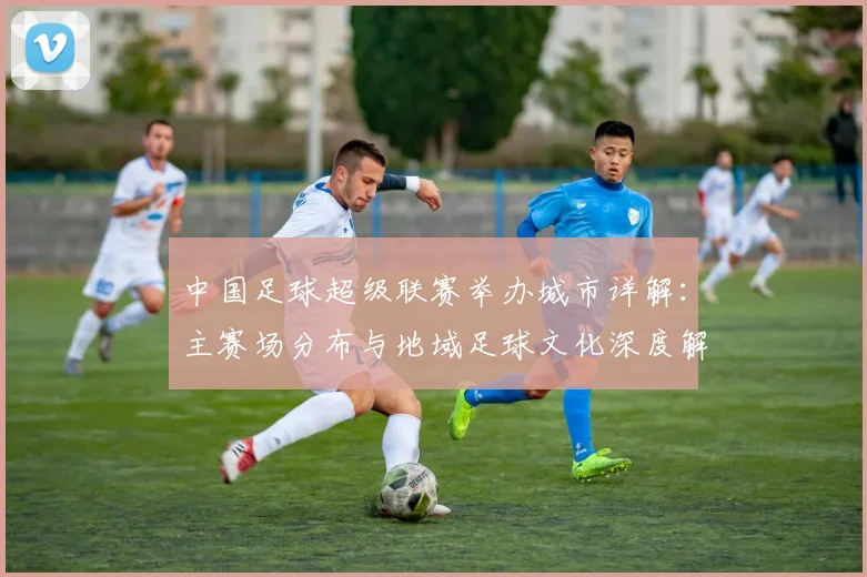 中国足球超级联赛举办城市详解:主赛场分布与地域足球文化深度解析_20260610190313