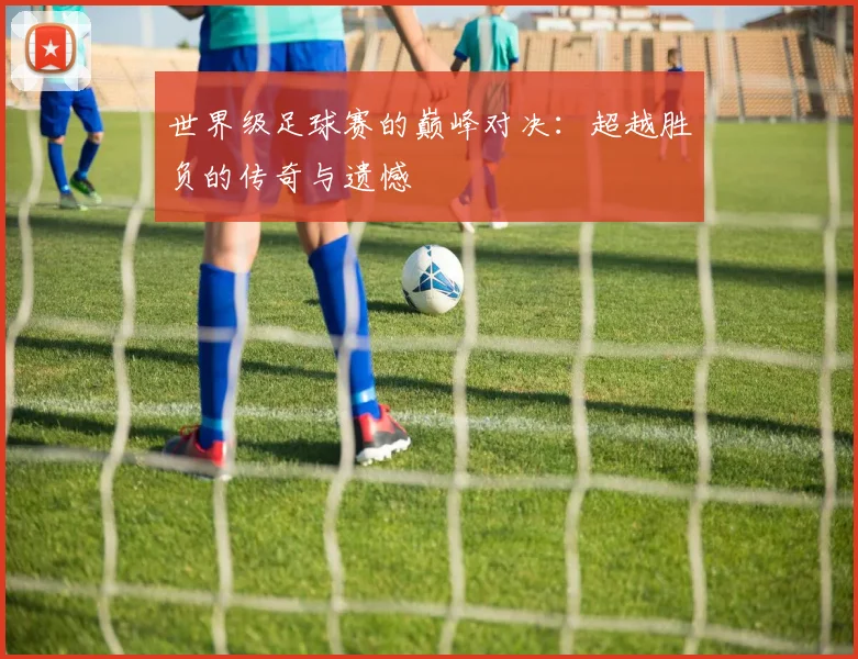 世界级足球赛的巅峰对决：超越胜负的传奇与遗憾